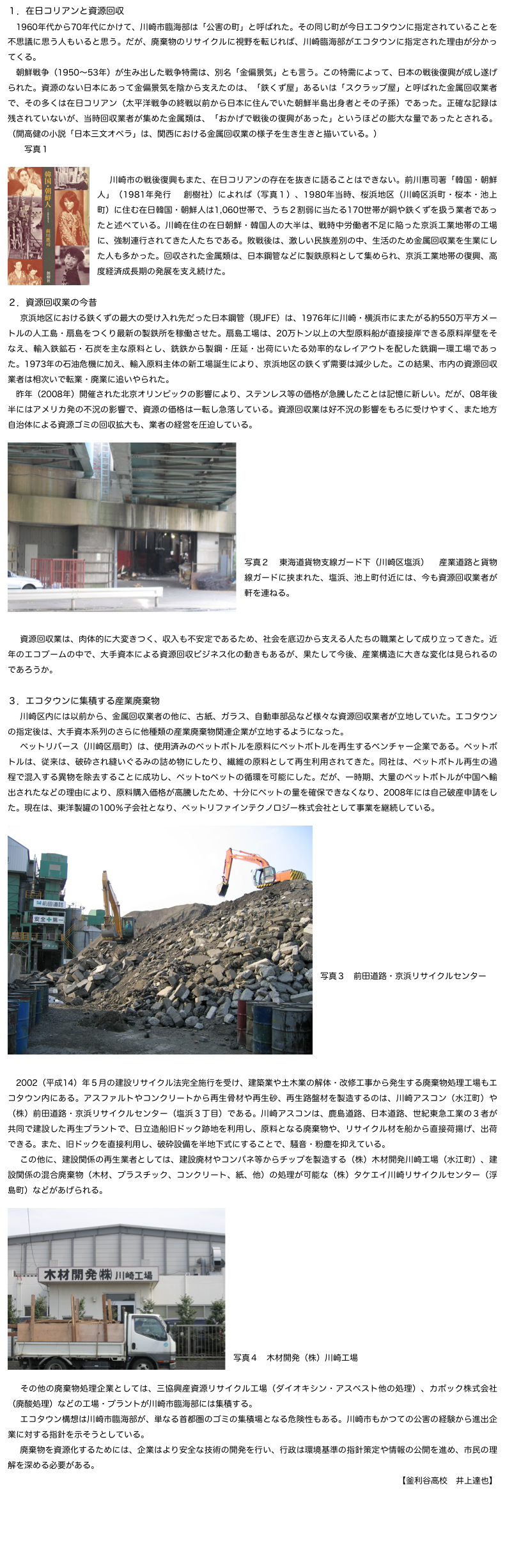 １．在日コリアンと資源回収
　1960年代から70年代にかけて、川崎市臨海部は「公害の町」と呼ばれた。その同じ町が今日エコタウンに指定されていることを不思議に思う人もいると思う。だが、廃棄物のリサイクルに視野を転じれば、川崎臨海部がエコタウンに指定された理由が分かってくる。
　朝鮮戦争（1950〜53年）が生み出した戦争特需は、別名「金偏景気」とも言う。この特需によって、日本の戦後復興が成し遂げられた。資源のない日本にあって金偏景気を陰から支えたのは、「鉄くず屋」あるいは「スクラップ屋」と呼ばれた金属回収業者で、その多くは在日コリアン（太平洋戦争の終戦以前から日本に住んでいた朝鮮半島出身者とその子孫）であった。正確な記録は残されていないが、当時回収業者が集めた金属類は、「おかげで戦後の復興があった」というほどの膨大な量であったとされる。（開高健の小説「日本三文オペラ」は、関西における金属回収業の様子を生き生きと描いている。）
　　写真１
　　￼
　川崎市の戦後復興もまた、在日コリアンの存在を抜きに語ることはできない。前川惠司著「韓国・朝鮮人」（1981年発行　創樹社）によれば（写真１）、1980年当時、桜浜地区（川崎区浜町・桜本・池上町）に住む在日韓国・朝鮮人は1,060世帯で、うち２割弱に当たる170世帯が銅や鉄くずを扱う業者であったと述べている。川崎在住の在日朝鮮・韓国人の大半は、戦時中労働者不足に陥った京浜工業地帯の工場に、強制連行されてきた人たちである。敗戦後は、激しい民族差別の中、生活のため金属回収業を生業にした人も多かった。回収された金属類は、日本鋼管などに製鉄原料として集められ、京浜工業地帯の復興、高度経済成長期の発展を支え続けた。

２．資源回収業の今昔
　京浜地区における鉄くずの最大の受け入れ先だった日本鋼管（現JFE）は、1976年に川崎・横浜市にまたがる約550万平方メートルの人工島・扇島をつくり最新の製鉄所を稼働させた。扇島工場は、20万トン以上の大型原料船が直接接岸できる原料岸壁をそなえ、輸入鉄鉱石・石炭を主な原料とし、銑鉄から製鋼・圧延・出荷にいたる効率的なレイアウトを配した銑鋼一環工場であった。1973年の石油危機に加え、輸入原料主体の新工場誕生により、京浜地区の鉄くず需要は減少した。この結果、市内の資源回収業者は相次いで転業・廃業に追いやられた。
　昨年（2008年）開催された北京オリンピックの影響により、ステンレス等の価格が急騰したことは記憶に新しい。だが、08年後半にはアメリカ発の不況の影響で、資源の価格は一転し急落している。資源回収業は好不況の影響をもろに受けやすく、また地方自治体による資源ゴミの回収拡大も、業者の経営を圧迫している。
￼







写真２　東海道貨物支線ガード下（川崎区塩浜）　産業道路と貨物線ガードに挟まれた、塩浜、池上町付近には、今も資源回収業者が軒を連ねる。


　資源回収業は、肉体的に大変きつく、収入も不安定であるため、社会を底辺から支える人たちの職業として成り立ってきた。近年のエコブームの中で、大手資本による資源回収ビジネス化の動きもあるが、果たして今後、産業構造に大きな変化は見られるのであろうか。

３．エコタウンに集積する産業廃棄物
　川崎区内には以前から、金属回収業者の他に、古紙、ガラス、自動車部品など様々な資源回収業者が立地していた。エコタウンの指定後は、大手資本系列のさらに他種類の産業廃棄物関連企業が立地するようになった。
　ペットリバース（川崎区扇町）は、使用済みのペットボトルを原料にペットボトルを再生するベンチャー企業である。ペットボトルは、従来は、破砕され縫いぐるみの詰め物にしたり、繊維の原料として再生利用されてきた。同社は、ペットボトル再生の過程で混入する異物を除去することに成功し、ペットtoペットの循環を可能にした。だが、一時期、大量のペットボトルが中国へ輸出されたなどの理由により、原料購入価格が高騰したため、十分にペットの量を確保できなくなり、2008年には自己破産申請をした。現在は、東洋製罐の100％子会社となり、ペットリファインテクノロジー株式会社として事業を継続している。
￼









写真３　前田道路・京浜リサイクルセンター
　

　



　2002（平成14）年５月の建設リサイクル法完全施行を受け、建築業や土木業の解体・改修工事から発生する廃棄物処理工場もエコタウン内にある。アスファルトやコンクリートから再生骨材や再生砂、再生路盤材を製造するのは、川崎アスコン（水江町）や（株）前田道路・京浜リサイクルセンター（塩浜３丁目）である。川崎アスコンは、鹿島道路、日本道路、世紀東急工業の３者が共同で建設した再生プラントで、日立造船旧ドック跡地を利用し、原料となる廃棄物や、リサイクル材を船から直接荷揚げ、出荷できる。また、旧ドックを直接利用し、破砕設備を半地下式にすることで、騒音・粉塵を抑えている。
　この他に、建設関係の再生業者としては、建設廃材やコンパネ等からチップを製造する（株）木材開発川崎工場（水江町）、建設関係の混合廃棄物（木材、プラスチック、コンクリート、紙、他）の処理が可能な（株）タケエイ川崎リサイクルセンター（浮島町）などがあげられる。
￼









写真４　木材開発（株）川崎工場

　その他の廃棄物処理企業としては、三協興産資源リサイクル工場（ダイオキシン・アスベスト他の処理）、カポック株式会社（廃酸処理）などの工場・プラントが川崎市臨海部には集積する。
　エコタウン構想は川崎市臨海部が、単なる首都圏のゴミの集積場となる危険性もある。川崎市もかつての公害の経験から進出企業に対する指針を示そうとしている。
　廃棄物を資源化するためには、企業はより安全な技術の開発を行い、行政は環境基準の指針策定や情報の公開を進め、市民の理解を深める必要がある。
【釜利谷高校　井上達也】
戻る
HOMEへ

